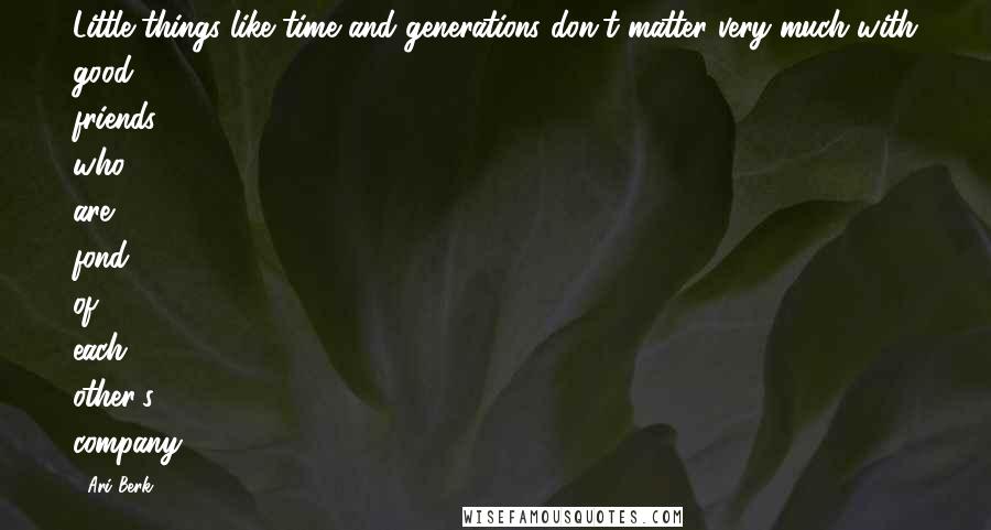 Ari Berk Quotes: Little things like time and generations don't matter very much with good friends who are fond of each other's company.