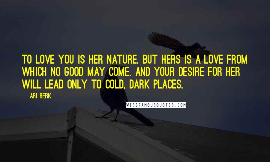 Ari Berk Quotes: To love you is her nature. But hers is a love from which no good may come. And your desire for her will lead only to cold, dark places.