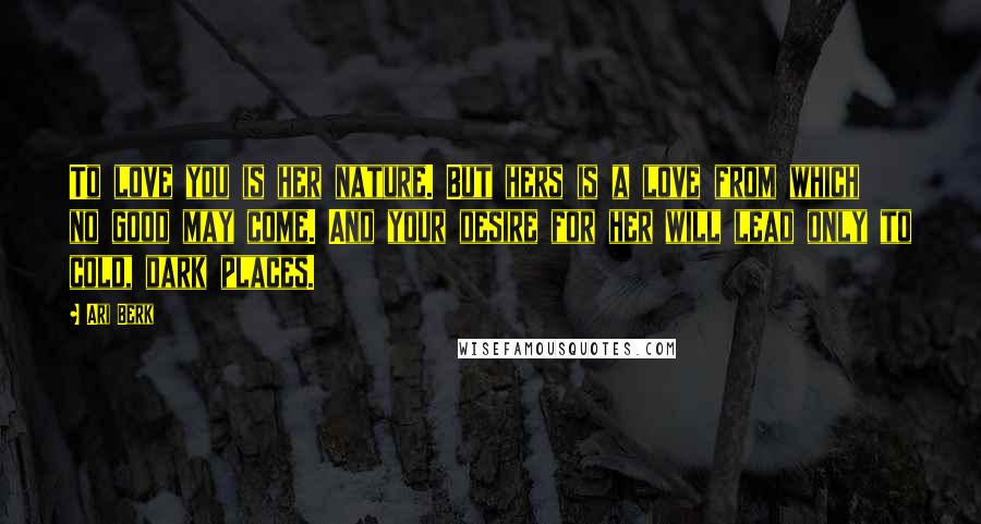 Ari Berk Quotes: To love you is her nature. But hers is a love from which no good may come. And your desire for her will lead only to cold, dark places.