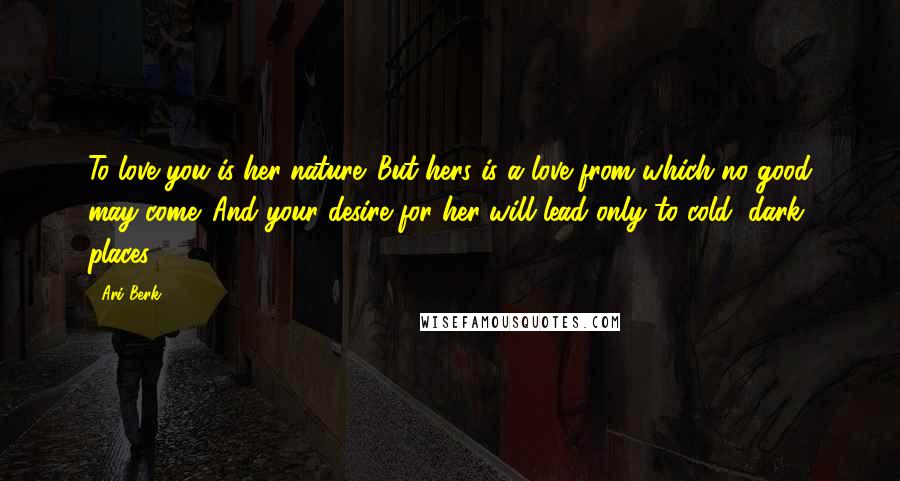 Ari Berk Quotes: To love you is her nature. But hers is a love from which no good may come. And your desire for her will lead only to cold, dark places.