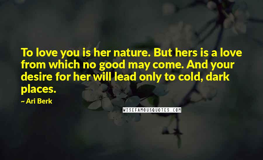 Ari Berk Quotes: To love you is her nature. But hers is a love from which no good may come. And your desire for her will lead only to cold, dark places.