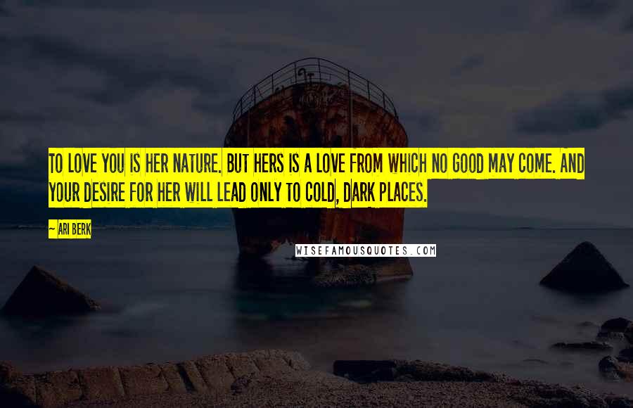 Ari Berk Quotes: To love you is her nature. But hers is a love from which no good may come. And your desire for her will lead only to cold, dark places.