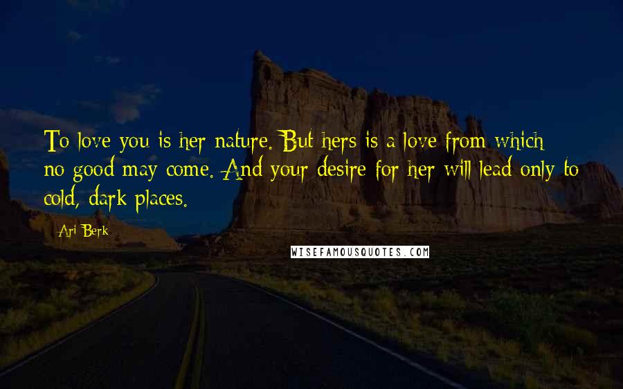 Ari Berk Quotes: To love you is her nature. But hers is a love from which no good may come. And your desire for her will lead only to cold, dark places.