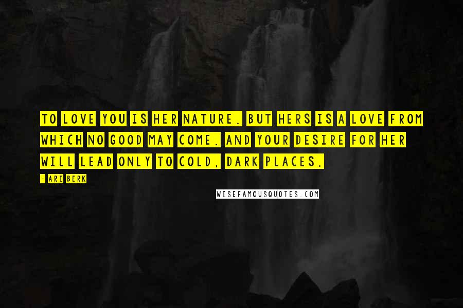 Ari Berk Quotes: To love you is her nature. But hers is a love from which no good may come. And your desire for her will lead only to cold, dark places.