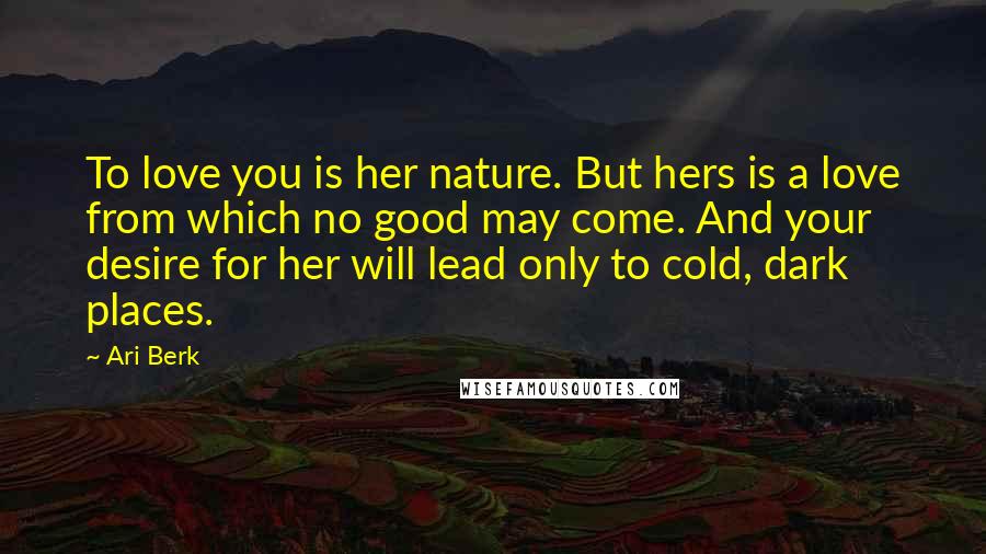 Ari Berk Quotes: To love you is her nature. But hers is a love from which no good may come. And your desire for her will lead only to cold, dark places.