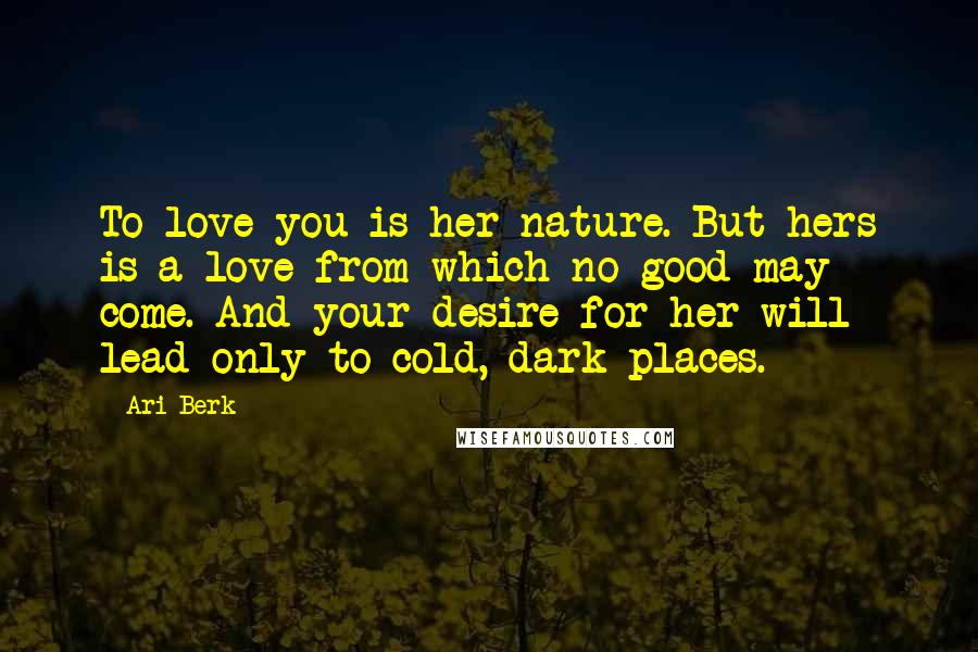 Ari Berk Quotes: To love you is her nature. But hers is a love from which no good may come. And your desire for her will lead only to cold, dark places.