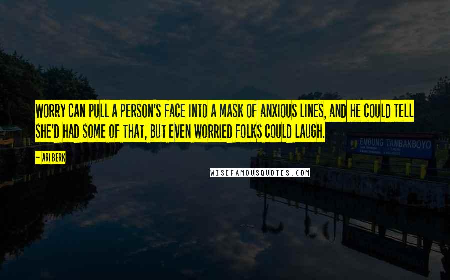 Ari Berk Quotes: Worry can pull a person's face into a mask of anxious lines, and he could tell she'd had some of that, but even worried folks could laugh.