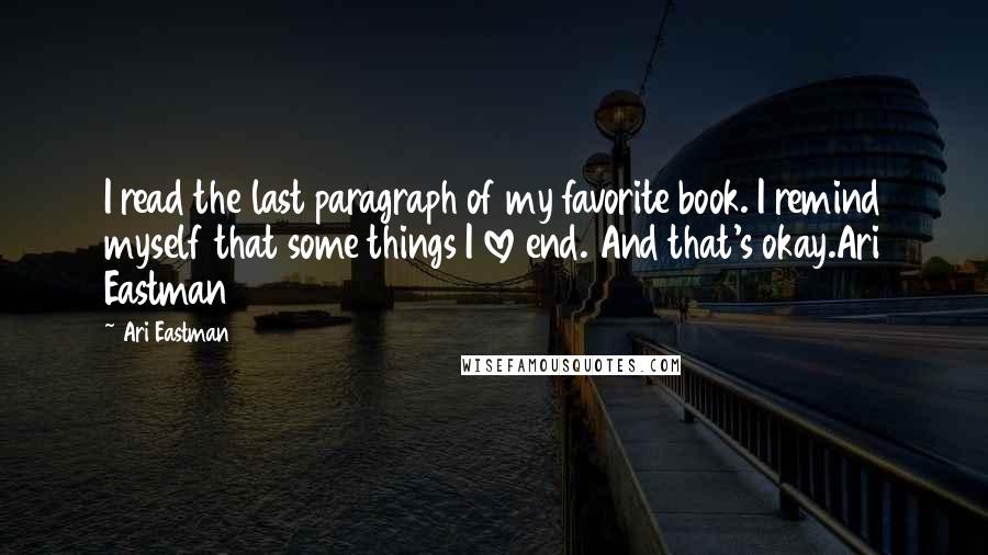 Ari Eastman Quotes: I read the last paragraph of my favorite book. I remind myself that some things I love end. And that's okay.Ari Eastman