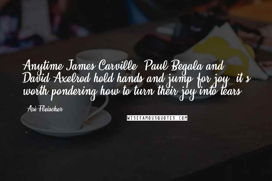 Ari Fleischer Quotes: Anytime James Carville, Paul Begala and David Axelrod hold hands and jump for joy, it's worth pondering how to turn their joy into tears.