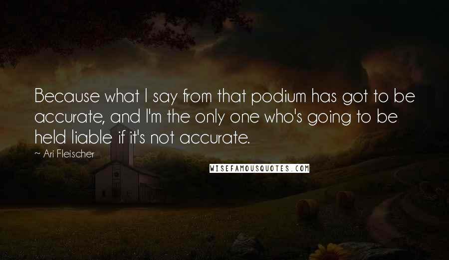Ari Fleischer Quotes: Because what I say from that podium has got to be accurate, and I'm the only one who's going to be held liable if it's not accurate.