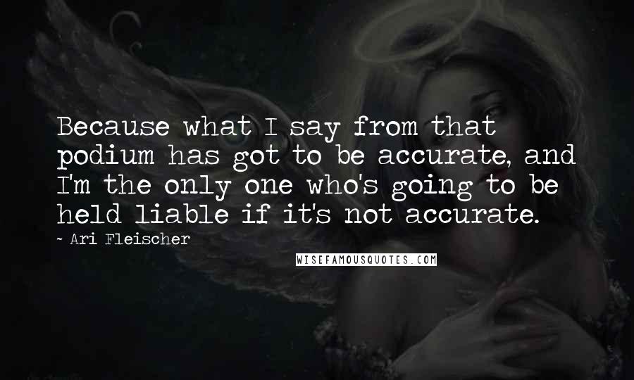 Ari Fleischer Quotes: Because what I say from that podium has got to be accurate, and I'm the only one who's going to be held liable if it's not accurate.