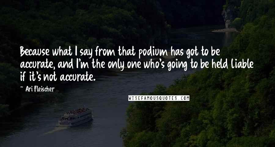 Ari Fleischer Quotes: Because what I say from that podium has got to be accurate, and I'm the only one who's going to be held liable if it's not accurate.