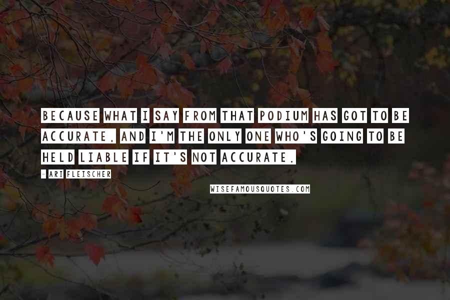 Ari Fleischer Quotes: Because what I say from that podium has got to be accurate, and I'm the only one who's going to be held liable if it's not accurate.