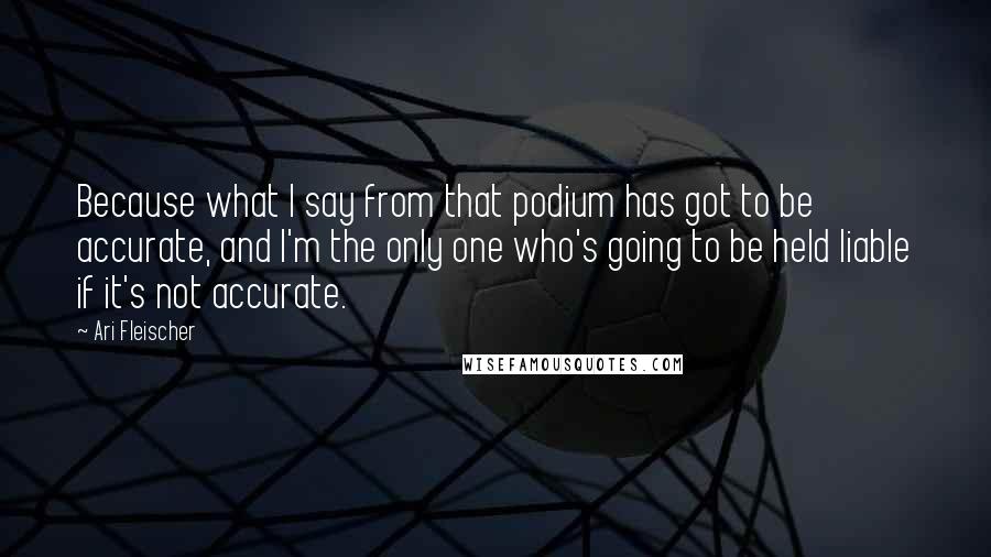 Ari Fleischer Quotes: Because what I say from that podium has got to be accurate, and I'm the only one who's going to be held liable if it's not accurate.