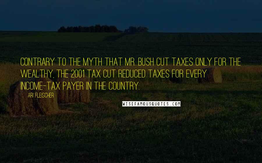 Ari Fleischer Quotes: Contrary to the myth that Mr. Bush cut taxes only for the wealthy, the 2001 tax cut reduced taxes for every income-tax payer in the country.