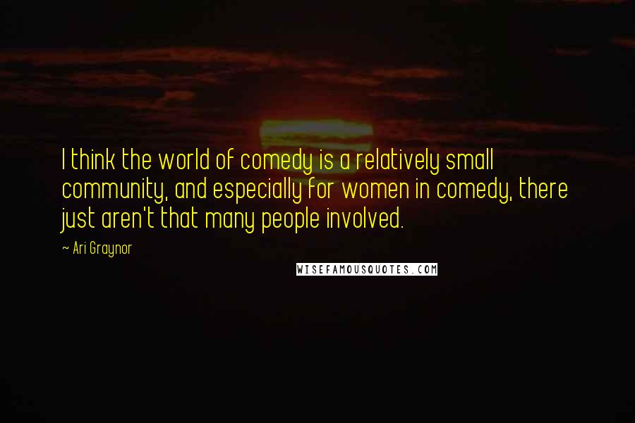 Ari Graynor Quotes: I think the world of comedy is a relatively small community, and especially for women in comedy, there just aren't that many people involved.