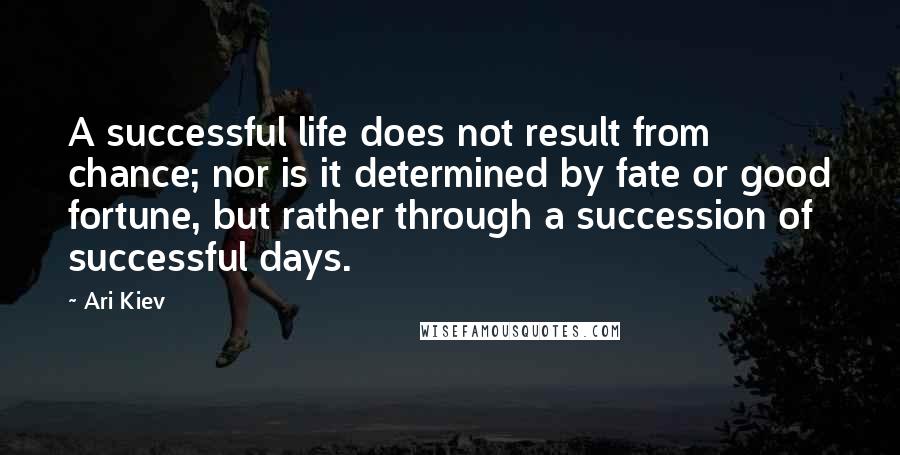 Ari Kiev Quotes: A successful life does not result from chance; nor is it determined by fate or good fortune, but rather through a succession of successful days.