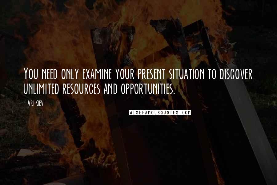 Ari Kiev Quotes: You need only examine your present situation to discover unlimited resources and opportunities.