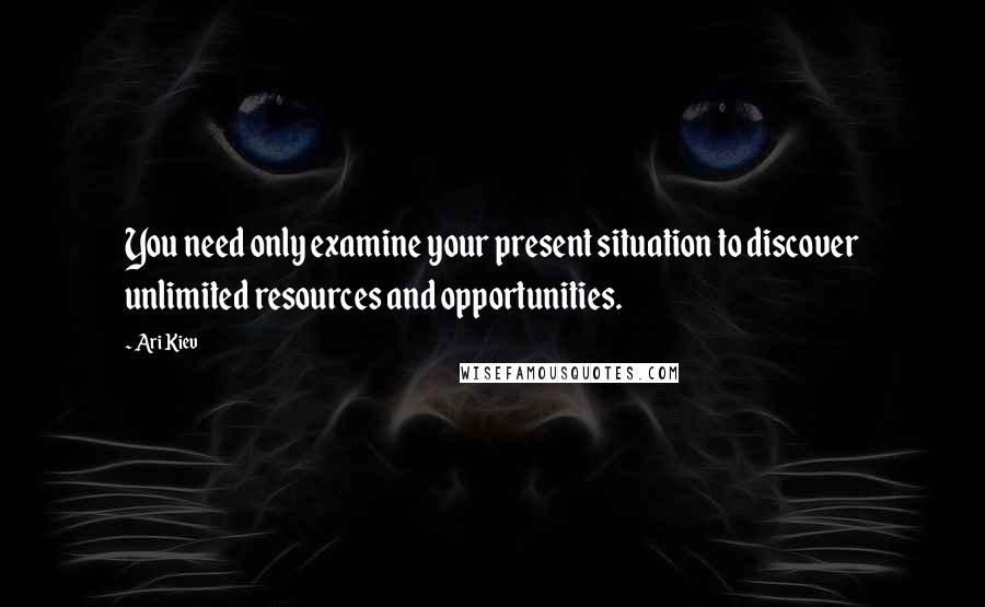 Ari Kiev Quotes: You need only examine your present situation to discover unlimited resources and opportunities.