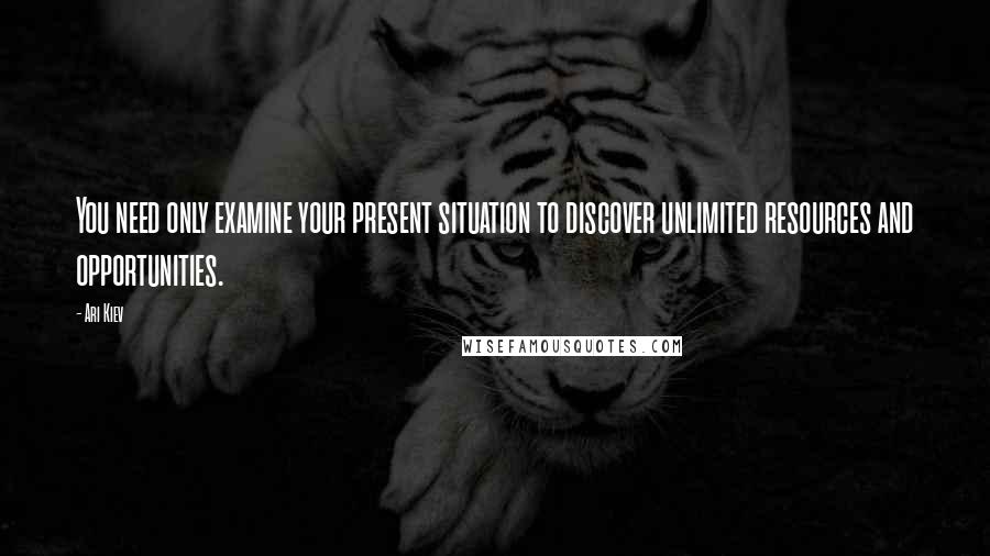 Ari Kiev Quotes: You need only examine your present situation to discover unlimited resources and opportunities.