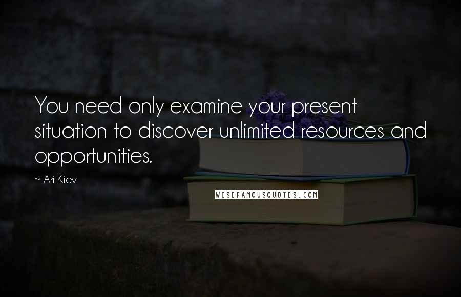 Ari Kiev Quotes: You need only examine your present situation to discover unlimited resources and opportunities.