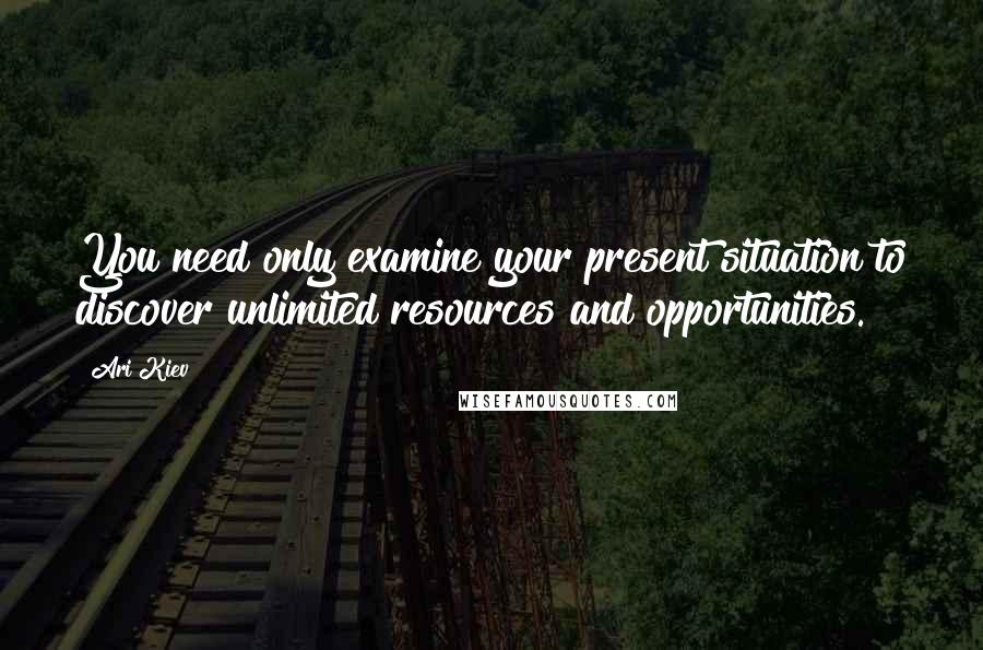 Ari Kiev Quotes: You need only examine your present situation to discover unlimited resources and opportunities.