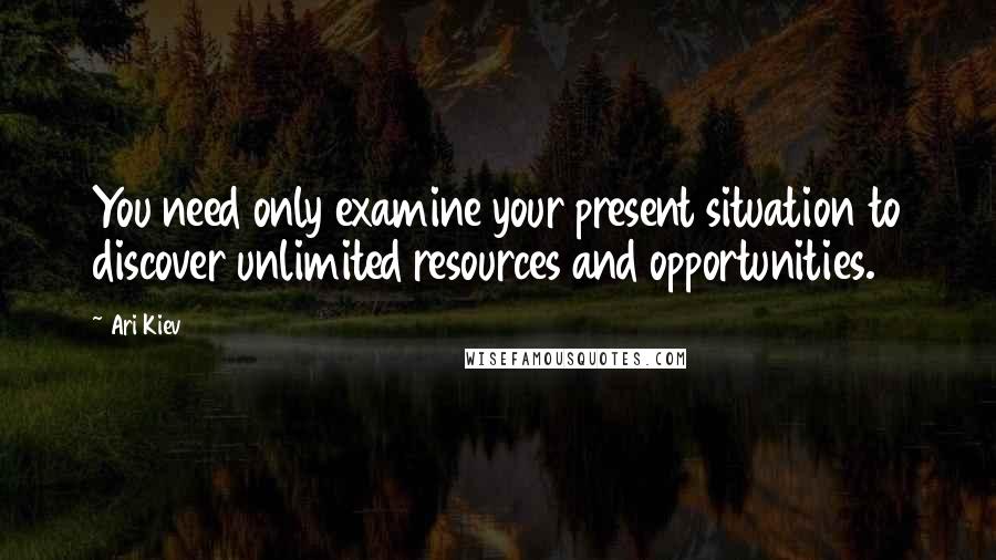 Ari Kiev Quotes: You need only examine your present situation to discover unlimited resources and opportunities.