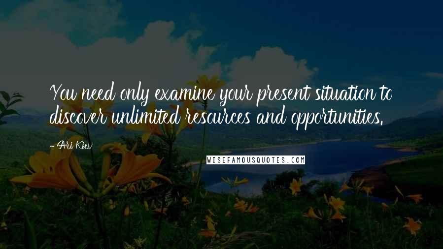 Ari Kiev Quotes: You need only examine your present situation to discover unlimited resources and opportunities.