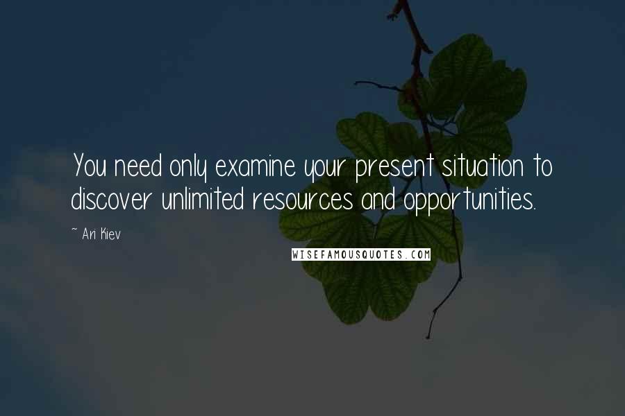 Ari Kiev Quotes: You need only examine your present situation to discover unlimited resources and opportunities.