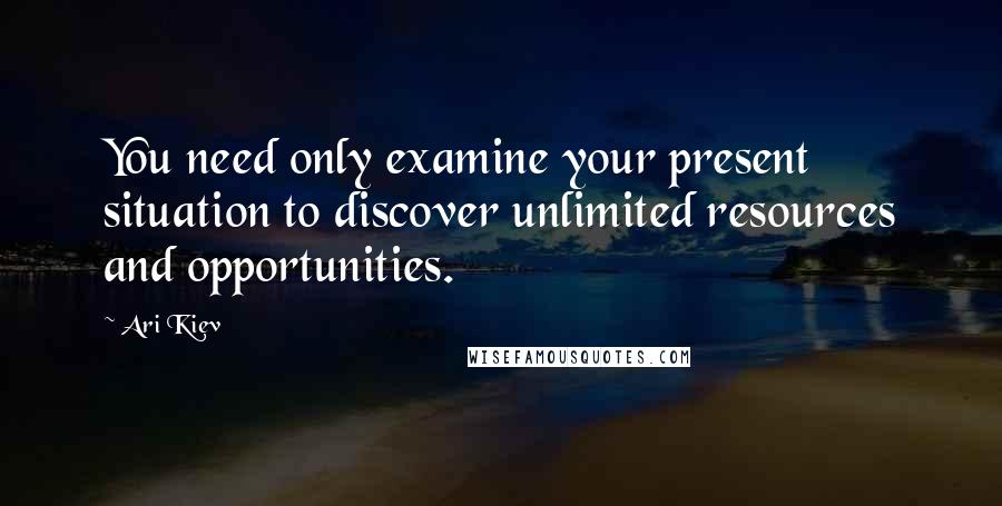 Ari Kiev Quotes: You need only examine your present situation to discover unlimited resources and opportunities.