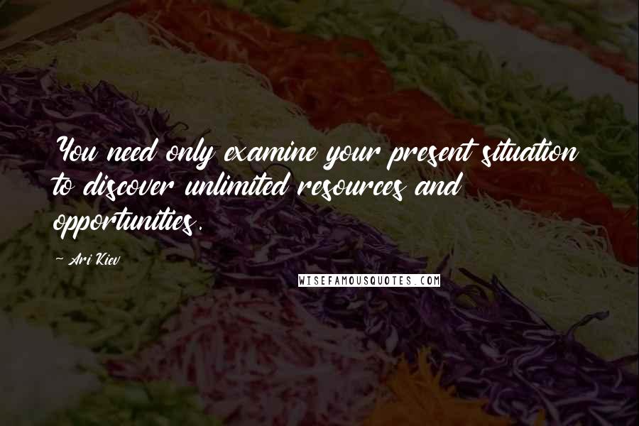 Ari Kiev Quotes: You need only examine your present situation to discover unlimited resources and opportunities.