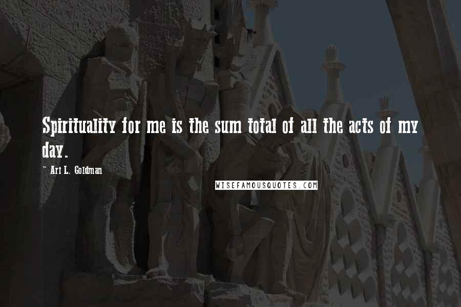 Ari L. Goldman Quotes: Spirituality for me is the sum total of all the acts of my day.