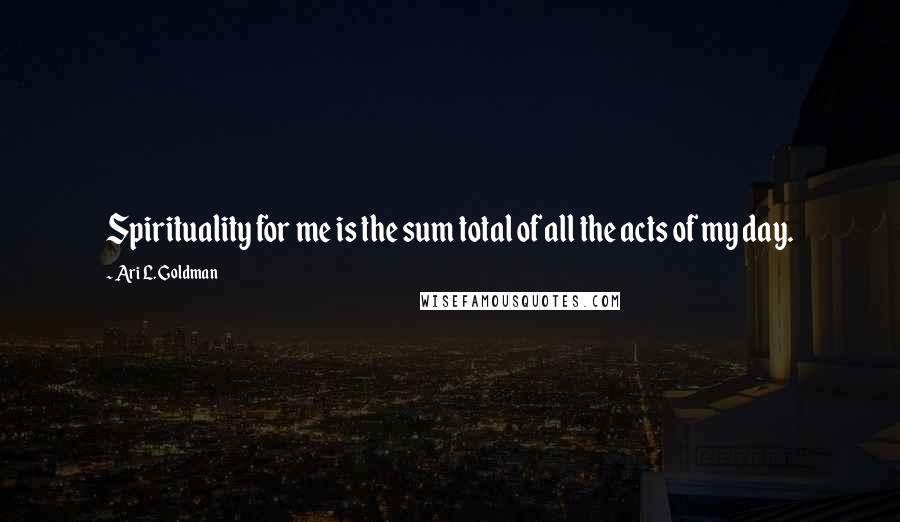 Ari L. Goldman Quotes: Spirituality for me is the sum total of all the acts of my day.