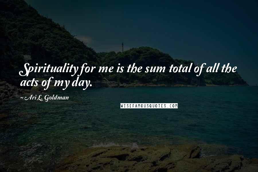 Ari L. Goldman Quotes: Spirituality for me is the sum total of all the acts of my day.