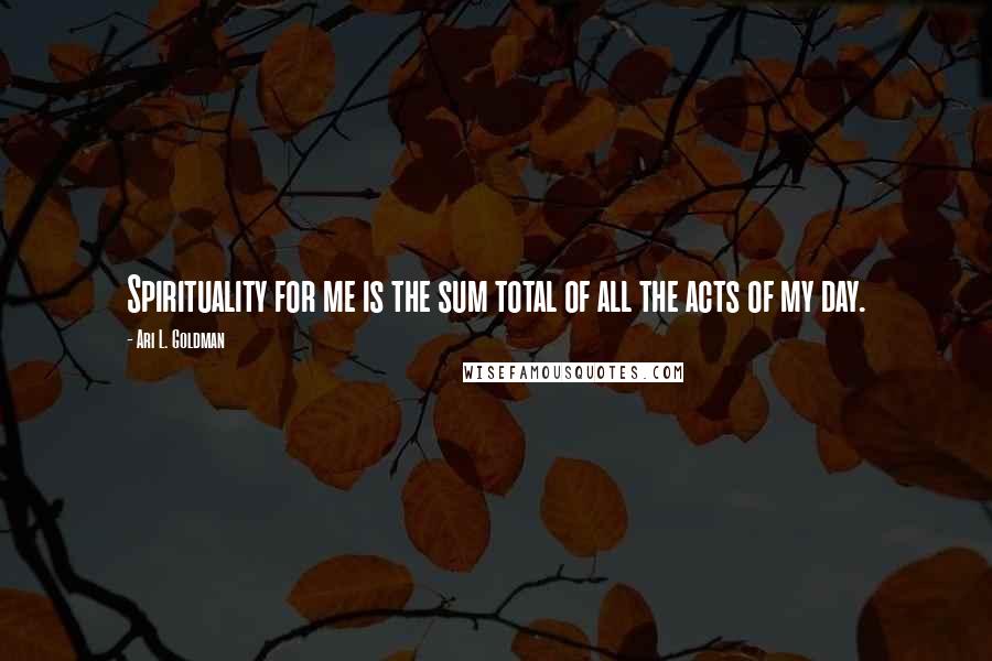 Ari L. Goldman Quotes: Spirituality for me is the sum total of all the acts of my day.