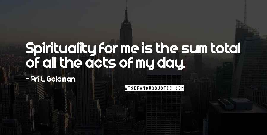 Ari L. Goldman Quotes: Spirituality for me is the sum total of all the acts of my day.