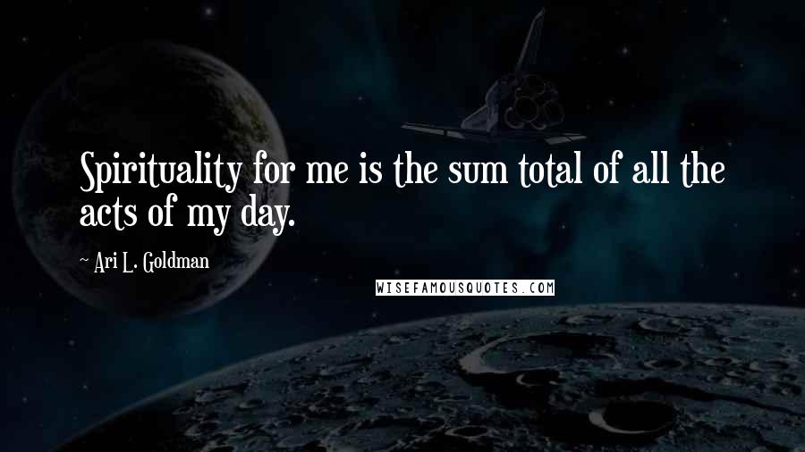 Ari L. Goldman Quotes: Spirituality for me is the sum total of all the acts of my day.
