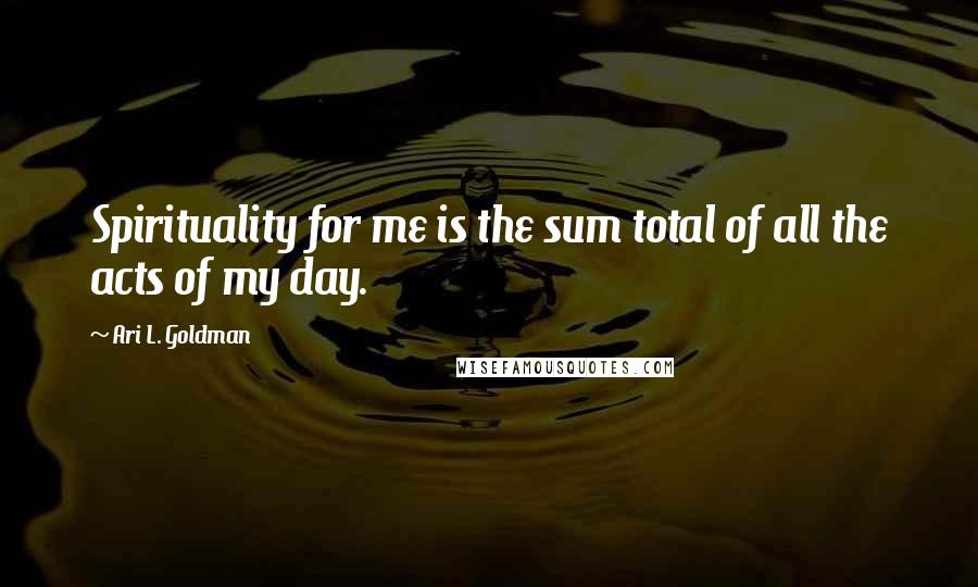 Ari L. Goldman Quotes: Spirituality for me is the sum total of all the acts of my day.