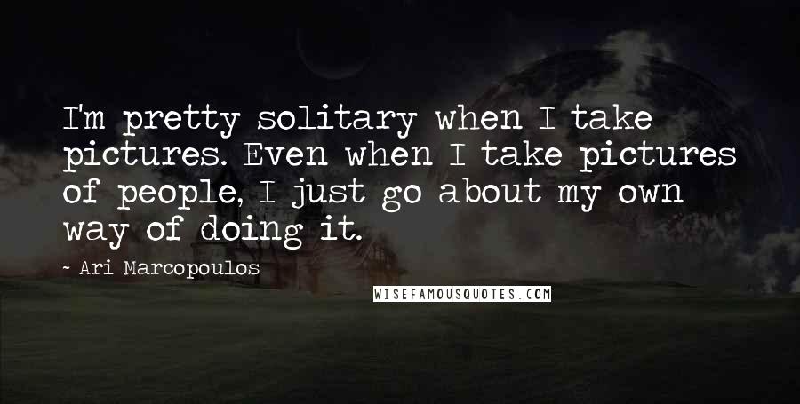 Ari Marcopoulos Quotes: I'm pretty solitary when I take pictures. Even when I take pictures of people, I just go about my own way of doing it.