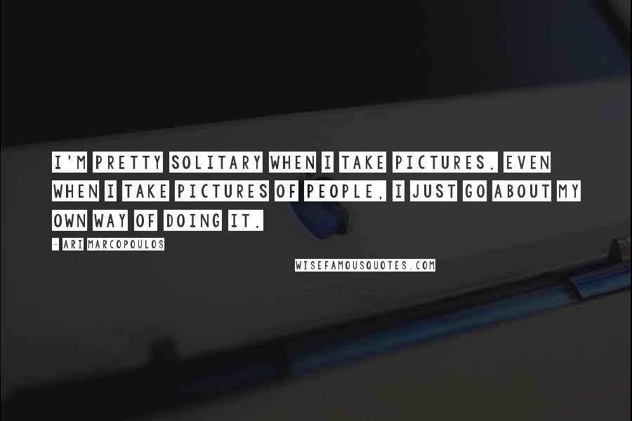 Ari Marcopoulos Quotes: I'm pretty solitary when I take pictures. Even when I take pictures of people, I just go about my own way of doing it.