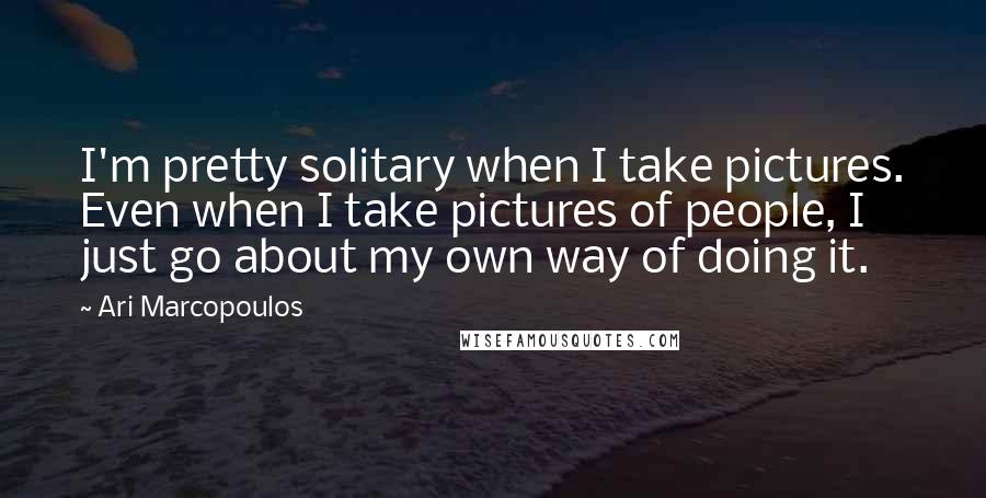 Ari Marcopoulos Quotes: I'm pretty solitary when I take pictures. Even when I take pictures of people, I just go about my own way of doing it.