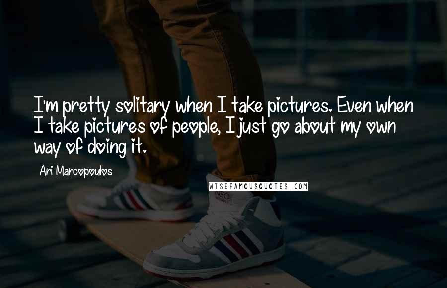 Ari Marcopoulos Quotes: I'm pretty solitary when I take pictures. Even when I take pictures of people, I just go about my own way of doing it.