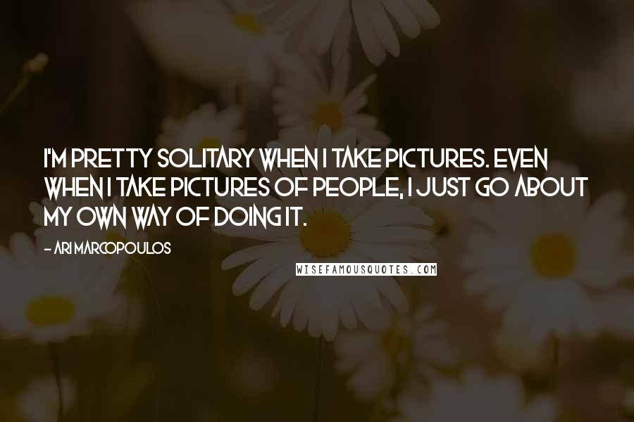 Ari Marcopoulos Quotes: I'm pretty solitary when I take pictures. Even when I take pictures of people, I just go about my own way of doing it.