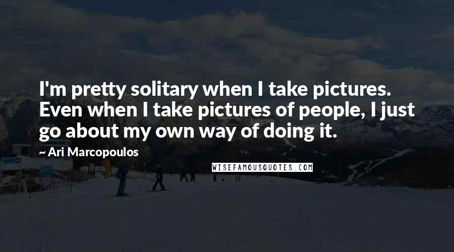 Ari Marcopoulos Quotes: I'm pretty solitary when I take pictures. Even when I take pictures of people, I just go about my own way of doing it.