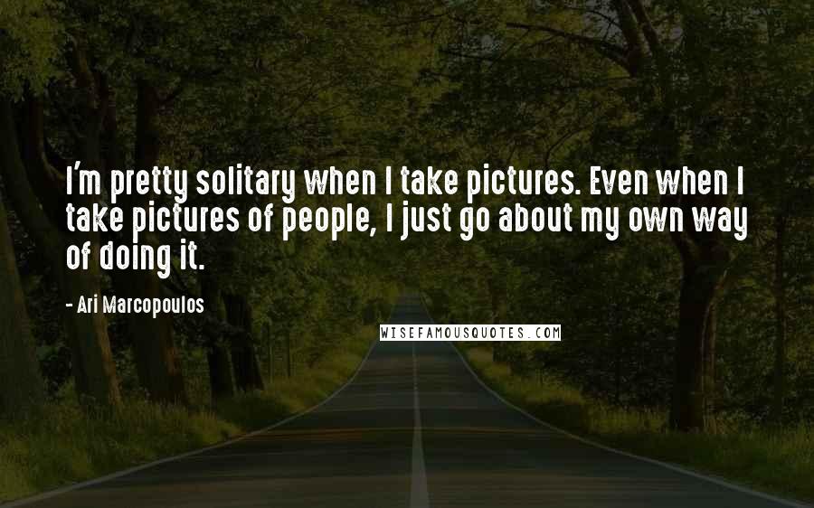 Ari Marcopoulos Quotes: I'm pretty solitary when I take pictures. Even when I take pictures of people, I just go about my own way of doing it.