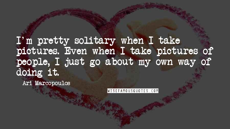 Ari Marcopoulos Quotes: I'm pretty solitary when I take pictures. Even when I take pictures of people, I just go about my own way of doing it.