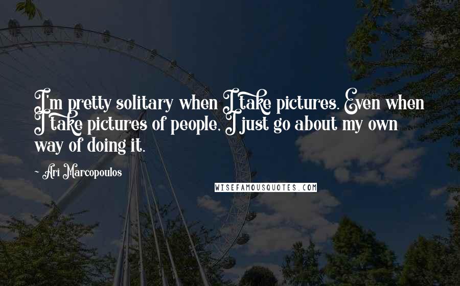 Ari Marcopoulos Quotes: I'm pretty solitary when I take pictures. Even when I take pictures of people, I just go about my own way of doing it.