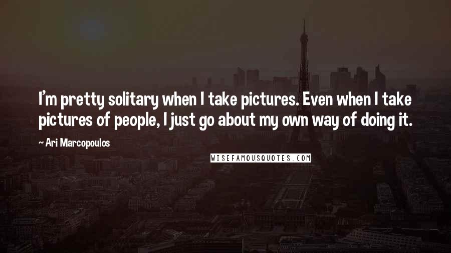 Ari Marcopoulos Quotes: I'm pretty solitary when I take pictures. Even when I take pictures of people, I just go about my own way of doing it.