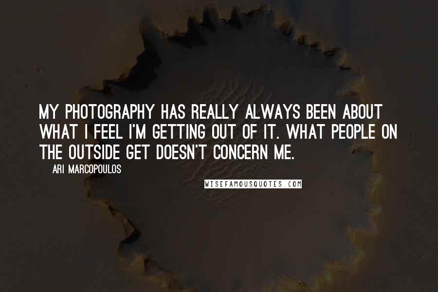 Ari Marcopoulos Quotes: My photography has really always been about what I feel I'm getting out of it. What people on the outside get doesn't concern me.