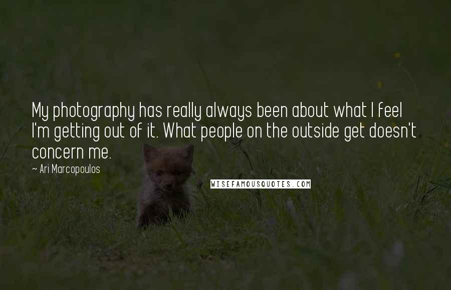 Ari Marcopoulos Quotes: My photography has really always been about what I feel I'm getting out of it. What people on the outside get doesn't concern me.